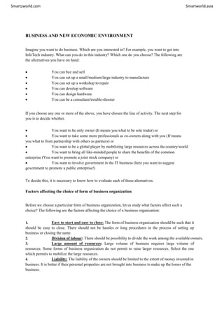 Smartzworld.com Smartworld.asia
BUSINESS AND NEW ECONOMIC ENVIRONMENT
Imagine you want to do business. Which are you interested in? For example, you want to get into
InfoTech industry. What can you do in this industry? Which one do you choose? The following are
the alternatives you have on hand:
 You can bye and sell
 You can set up a small/medium/large industry to manufacture
 You can set up a workshop to repair
 You can develop software
 You can design hardware
 You can be a consultant/trouble-shooter
If you choose any one or more of the above, you have chosen the line of activity. The next step for
you is to decide whether.
 You want to be only owner (It means you what to be sole trader) or
 You want to take some more professionals as co-owners along with you (If means
you what to from partnership with others as partners) or
 You want to be a global player by mobilizing large resources across the country/world
 You want to bring all like-minded people to share the benefits of the common
enterprise (You want to promote a joint stock company) or
 You want to involve government in the IT business (here you want to suggest
government to promote a public enterprise!)
To decide this, it is necessary to know how to evaluate each of these alternatives.
Factors affecting the choice of form of business organization
Before we choose a particular form of business organization, let us study what factors affect such a
choice? The following are the factors affecting the choice of a business organization:
1. Easy to start and easy to close: The form of business organization should be such that it
should be easy to close. There should not be hassles or long procedures in the process of setting up
business or closing the same.
2. Division of labour: There should be possibility to divide the work among the available owners.
3. Large amount of resources: Large volume of business requires large volume of
resources. Some forms of business organization do not permit to raise larger resources. Select the one
which permits to mobilize the large resources.
4. Liability: The liability of the owners should be limited to the extent of money invested in
business. It is better if their personal properties are not brought into business to make up the losses of the
business.
 
