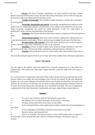 Smartzworld.com Smartworld.asia
5. Secrecy: The form of business organization you select should be such that it should
permit to take care of the business secrets. We know that century old business units are still surviving only
because they could successfully guard their business secrets.
6. Transfer of ownership: There should be simple procedures to transfer the ownership to
the next legal heir.
7. Ownership, Management and control: If ownership, management and control are in the
hands of one or a small group of persons, communication will be effective and coordination will be easier.
Where ownership, management and control are widely distributed, it calls for a high degree of
professional’s skills to monitor the performance of the business.
8. Continuity: The business should continue forever and ever irrespective of the uncertainties in
future.
9. Quick decision-making: Select such a form of business organization, which permits you
to take decisions quickly and promptly. Delay in decisions may invalidate the relevance of the decisions.
10. Personal contact with customer: Most of the times, customers give us clues to improve
business. So choose such a form, which keeps you close to the customers.
11. Flexibility: In times of rough weather, there should be enough flexibility to shift from
one business to the other. The lesser the funds committed in a particular business, the better it is.
12. Taxation: More profit means more tax. Choose such a form, which permits to pay low tax.
These are the parameters against which we can evaluate each of the available forms of business organizations.
SOLE TRADER
The sole trader is the simplest, oldest and natural form of business organization. It is also called sole
proprietorship. ‘Sole’ means one. ‘Sole trader’ implies that there is only one trader who is the owner of
the business.
It is a one-man form of organization wherein the trader assumes all the risk of ownership carrying out the
business with his own capital, skill and intelligence. He is the boss for himself. He has total operational
freedom. He is the owner, Manager and controller. He has total freedom and flexibility. Full control lies
with him. He can take his own decisions. He can choose or drop a particular product or business based on
its merits. He need not discuss this with anybody. He is responsible for himself. This form of organization
is popular all over the world. Restaurants, Supermarkets, pan shops, medical shops, hosiery shops etc.
Features
 It is easy to start a business under this form and also easy to close.
 He introduces his own capital. Sometimes, he may borrow, if necessary
 He enjoys all the profits and in case of loss, he lone suffers.
 He has unlimited liability which implies that his liability extends to his personal properties in
case ofloss.
 He has a high degree of flexibility to shift from one business to the other.
 Business secretes can be guarded well
 There is no continuity. The business comes to a close with the death, illness or insanity of
the sole trader. Unless, the legal heirs show interest to continue the business, the business cannot be
restored.
 