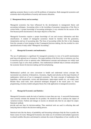 applying economic theory to solve real life problems of enterprises. Both managerial economics and
economics deal with problems of scarcity and resource allocation.
2. Management theory and accounting:
Managerial economics has been influenced by the developments in management theory and
accounting techniques. Accounting refers to the recording of pecuniary transactions of the firm in
certain books. A proper knowledge of accounting techniques is very essential for the success of the
firm because profit maximization is the major objective of the firm.
Managerial Economics requires a proper knowledge of cost and revenue information and their
classification. A student of managerial economics should be familiar with the generation,
interpretation and use of accounting data. The focus of accounting within the firm is fast changing
from the concepts of store keeping to that if managerial decision making, this has resulted in a new
specialized area of study called “Managerial Accounting”.
3. Managerial Economics and mathematics:
The use of mathematics is significant for managerial economics in view of its profit maximization
goal long with optional use of resources. The major problem of the firm is how to minimize cost, hoe
to maximize profit or how to optimize sales. Mathematical concepts and techniques are widely used
in economic logic to solve these problems. Also mathematical methods help to estimate and predict
the economic factors for decision making and forward planning.
Mathematical symbols are more convenient to handle and understand various concepts like
incremental cost, elasticity of demand etc., Geometry, Algebra and calculus are the major branches of
mathematics which are of use in managerial economics. The main concepts of mathematics like
logarithms, and exponentials, vectors and determinants, input-output models etc., are widely used.
Besides these usual tools, more advanced techniques designed in the recent years viz. linear
programming, inventory models and game theory fine wide application in managerial economics.
4. Managerial Economics and Statistics:
Managerial Economics needs the tools of statistics in more than one way. A successful businessman
must correctly estimate the demand for his product. He should be able to analyses the impact of
variations in tastes. Fashion and changes in income on demand only then he can adjust his output.
Statistical methods
provide and sure base for decision-making. Thus statistical tools are used in collecting data and
analyzing them to help in the decision making process.
Statistical tools like the theory of probability and forecasting techniques help the firm to predict the
future course of events. Managerial Economics also make use of correlation and multiple regressions
in related variables like price and demand to estimate the extent of dependence of one variable on the
 