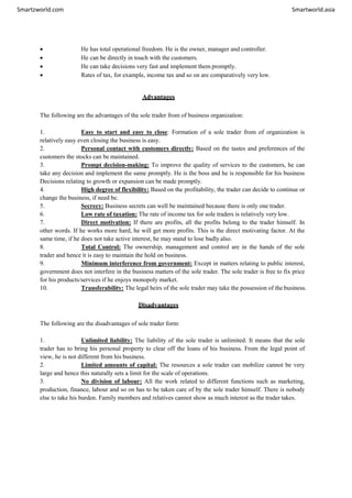 Smartzworld.com Smartworld.asia
 He has total operational freedom. He is the owner, manager and controller.
 He can be directly in touch with the customers.
 He can take decisions very fast and implement them promptly.
 Rates of tax, for example, income tax and so on are comparatively very low.
Advantages
The following are the advantages of the sole trader from of business organization:
1. Easy to start and easy to close: Formation of a sole trader from of organization is
relatively easy even closing the business is easy.
2. Personal contact with customers directly: Based on the tastes and preferences of the
customers the stocks can be maintained.
3. Prompt decision-making: To improve the quality of services to the customers, he can
take any decision and implement the same promptly. He is the boss and he is responsible for his business
Decisions relating to growth or expansion can be made promptly.
4. High degree of flexibility: Based on the profitability, the trader can decide to continue or
change the business, if need be.
5. Secrecy: Business secrets can well be maintained because there is only one trader.
6. Low rate of taxation: The rate of income tax for sole traders is relatively very low.
7. Direct motivation: If there are profits, all the profits belong to the trader himself. In
other words. If he works more hard, he will get more profits. This is the direct motivating factor. At the
same time, if he does not take active interest, he may stand to lose badly also.
8. Total Control: The ownership, management and control are in the hands of the sole
trader and hence it is easy to maintain the hold on business.
9. Minimum interference from government: Except in matters relating to public interest,
government does not interfere in the business matters of the sole trader. The sole trader is free to fix price
for his products/services if he enjoys monopoly market.
10. Transferability: The legal heirs of the sole trader may take the possession of the business.
Disadvantages
The following are the disadvantages of sole trader form:
1. Unlimited liability: The liability of the sole trader is unlimited. It means that the sole
trader has to bring his personal property to clear off the loans of his business. From the legal point of
view, he is not different from his business.
2. Limited amounts of capital: The resources a sole trader can mobilize cannot be very
large and hence this naturally sets a limit for the scale of operations.
3. No division of labour: All the work related to different functions such as marketing,
production, finance, labour and so on has to be taken care of by the sole trader himself. There is nobody
else to take his burden. Family members and relatives cannot show as much interest as the trader takes.
 