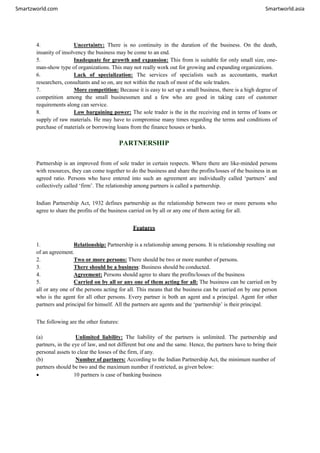 Smartzworld.com Smartworld.asia
4. Uncertainty: There is no continuity in the duration of the business. On the death,
insanity of insolvency the business may be come to an end.
5. Inadequate for growth and expansion: This from is suitable for only small size, one-
man-show type of organizations. This may not really work out for growing and expanding organizations.
6. Lack of specialization: The services of specialists such as accountants, market
researchers, consultants and so on, are not within the reach of most of the sole traders.
7. More competition: Because it is easy to set up a small business, there is a high degree of
competition among the small businessmen and a few who are good in taking care of customer
requirements along can service.
8. Low bargaining power: The sole trader is the in the receiving end in terms of loans or
supply of raw materials. He may have to compromise many times regarding the terms and conditions of
purchase of materials or borrowing loans from the finance houses or banks.
PARTNERSHIP
Partnership is an improved from of sole trader in certain respects. Where there are like-minded persons
with resources, they can come together to do the business and share the profits/losses of the business in an
agreed ratio. Persons who have entered into such an agreement are individually called ‘partners’ and
collectively called ‘firm’. The relationship among partners is called a partnership.
Indian Partnership Act, 1932 defines partnership as the relationship between two or more persons who
agree to share the profits of the business carried on by all or any one of them acting for all.
Features
1. Relationship: Partnership is a relationship among persons. It is relationship resulting out
of an agreement.
2. Two or more persons: There should be two or more number of persons.
3. There should be a business: Business should be conducted.
4. Agreement: Persons should agree to share the profits/losses of the business
5. Carried on by all or any one of them acting for all: The business can be carried on by
all or any one of the persons acting for all. This means that the business can be carried on by one person
who is the agent for all other persons. Every partner is both an agent and a principal. Agent for other
partners and principal for himself. All the partners are agents and the ‘partnership’ is their principal.
The following are the other features:
(a) Unlimited liability: The liability of the partners is unlimited. The partnership and
partners, in the eye of law, and not different but one and the same. Hence, the partners have to bring their
personal assets to clear the losses of the firm, if any.
(b) Number of partners: According to the Indian Partnership Act, the minimum number of
partners should be two and the maximum number if restricted, as given below:
 10 partners is case of banking business
 