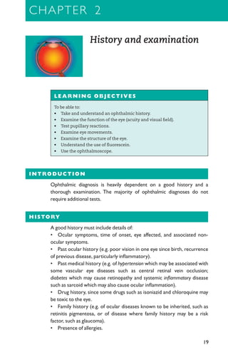 History and examination
CHAPTER 2
INTRODUCTION
Ophthalmic diagnosis is heavily dependent on a good history and a
thorough examination. The majority of ophthalmic diagnoses do not
require additional tests.
HISTORY
A good history must include details of:
•00Ocular symptoms, time of onset, eye affected, and associated non-
ocular symptoms.
•00Past ocular history (e.g. poor vision in one eye since birth, recurrence
of previous disease, particularly inflammatory).
•00Past medical history (e.g. of hypertension which may be associated with
some vascular eye diseases such as central retinal vein occlusion;
diabetes which may cause retinopathy and systemic inflammatory disease
such as sarcoid which may also cause ocular inflammation).
•00Drug history, since some drugs such as isoniazid and chloroquine may
be toxic to the eye.
•00Family history (e.g. of ocular diseases known to be inherited, such as
retinitis pigmentosa, or of disease where family history may be a risk
factor, such as glaucoma).
•00Presence of allergies.
19
LEARNING OBJECTIVES
To be able to:
• Take and understand an ophthalmic history.
• Examine the function of the eye (acuity and visual field).
• Test pupillary reactions.
• Examine eye movements.
• Examine the structure of the eye.
• Understand the use of fluorescein.
• Use the ophthalmoscope.
 