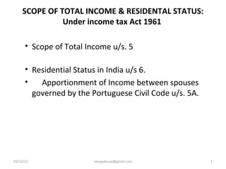 SCOPE OF TOTAL INCOME & RESIDENTAL STATUS:
              Under income tax Act 1961

      • Scope of Total Income u/s. 5

      • Residential Status in India u/s 6.
      •   Apportionment of Income between spouses
        governed by the Portuguese Civil Code u/s. 5A.




25/12/12                 sanjaydessai@gmail.com          1
 