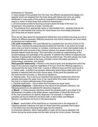 predisposes to Taeniasis
b. Easy escape of the parasite from the host- the different developmental stages of a
parasite which are released from the body along with faeces and urine are widely
distributed in many parts of the world as compared to those parasites which
require a vector or direct body fluid contact for transmission.
c. Environmental conditions favoring survival outside the body of the host, i.e.
temperature, the presence of water, humidity etc.
d. The presence of an appropriate vector or intermediate host – parasites that do not
require an intermediate host (vector) for transmission are more widely distributed
than those that do require vectors.
6
Once we are clear about the geographical distribution and conditions favoring survival in
relation to different parasites, effective preventive and control measures can more easily
be devised and implemented.
Life cycle of parasites - the route followed by a parasite from the time of entry to the
host to exit, including the extracorporeal (outside the host) life. It can either be simple,
when only one host is involved, or complex, involving one or more intermediate hosts. A
parasite‟s life cycle consists of two common phases one phase involves the route a
parasite follows inside the body. This information provides an understanding of the
symptomatology and pathology of the parasite. In addition the method of diagnosis and
selection of appropriate medication may also be determined. The other phase, the route
a parasite follows outside of the body, provides crucial information pertinent to
epidemiology, prevention, and control.
Host parasite relationship - infection is the result of entry and development within the
body of any injurious organism regardless of its size. Once the infecting organism is
introduced into the body of the host, it reacts in different ways and this could result in:
a. Carrier state - a perfect host parasite relationship where tissue destruction by a
parasite is balanced with the host‟s tissue repair. At this point the parasite and
the host live harmoniously, i.e. they are at equilibrium.
b. Disease state - this is due to an imperfect host parasite relationship where the
parasite dominates the upper hand. It can result either from lower resistance of
the host or a higher pathogenecity of the parasite.
c. Parasite destruction – occurs when the host takes the upper hand.
Laboratory diagnosis – depending on the nature of the parasitic infections, the
following specimens are selected for laboratory diagnosis:
a) Blood – in those parasitic infections where the parasite itself in any stage of its
development circulates in the blood stream, examination of blood film forms one
of the main procedures for specific diagnosis. For example, in malaria the
parasites are found inside the red blood cells. In Bancroftian and Malayan
filariasis, microfilariae are found in the blood plasma.
7
b) Stool – examination of the stool forms an important part in the diagnosis of
intestinal parasitic infections and also for those helminthic parasites that localize
in the biliary tract and discharge their eggs into the intestine.
In protozoan infections, either trophozoites or cystic forms may be detected; the
former during the active phase and the latter during the chronic phase. Example,
 