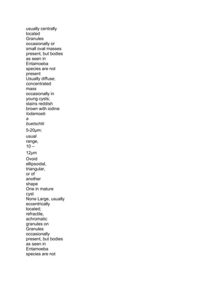 usually centrally
located
Granules
occasionally or
small oval masses
present, but bodies
as seen in
Entamoeba
species are not
present
Usually diffuse;
concentrated
mass
occasionally in
young cysts;
stains reddish
brown with iodine
Iodamoeb
a
buetschlii
5-20μm:
usual
range,
10 –
12μm
Ovoid
ellipsoidal,
triangular,
or of
another
shape
One in mature
cyst
None Large, usually
eccentrically
located;
refractile,
achromatic
granules on
Granules
occasionally
present, but bodies
as seen in
Entamoeba
species are not
 
