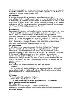 infected site, nearby lymph nodes, within large mononuclear cells, in neutrophilic
leukocytes, and free in the serum exuding from the ulcerative site. Metastasis to
other site or invasion of the viscera is rare.
Pathogenesis
In neutrophilic leukocytes, phagocytosis is usually successful, but in
macrophages the introduced parasites round up to form amastigote and multiply.
In the early stage, the lesion is characterized by the proliferation of macrophages
that contain numerous amastigotes. There is a variable infiltration of lymphocytes
and plasma cell. The overlying epithelium shows acanthosis and hyperkeratosis,
which is usually followed by necrosis and ulceration.
51
Epidemiology
Cutaneous leishmaniasis produced by L.tropica complex is present in many parts
of Asia, Africa, Mediterranean Europe and the southern region of the former
Soviet Union. The urban Cutaneous leishmaniasis is thought to be an
anthroponosis while the rural cutaneous leishmaniasis is zoonosis with human
infections occurring only sporadically. The reservoir hosts in L. major are rodents.
L.aethopica is endemic in Ethiopia and Kenya. The disease is a zoonosis with
rock & tree hyraxes serving as reservoir hosts. The vector for the old world
cutaneous leishmaniasis is the Phlebotomus sand fly.
Clinical features
The first sign, a red papule, appears at the site of the fly‟s bite. This lesion
becomes irritated, with intense itching, and begins to enlarge & ulcerate.
Gradually the ulcer becomes hard and crusted and exudes a thin, serous
material. At this stage, secondary bacterial infection may complicate the disease.
In the case of the Ethiopian cutaneous leishmaniasis, there are similar
developments of lesions, but they may also give rise to diffuse cutaneous
leishmaniasis (DCL) in patients who produce little or no cell mediated immunity
against the parasite. This leads to the formation of disfiguring nodules over the
surface of the body.
Immunity
Both humoral and cell mediated immunity (CMI) are involved
Treatment
The drug of choice is sodium stibogluconate, with an alternative treatment of
applying heat directly to the lesion. Treatment of L.aethopica remains to be a
problem as there is no safe and effective drug.
52
Prevention
- Prompt treatment & eradication of ulcers
- Control of sand flies & reservoir hosts.
2.2.1.3. New World Cutaneous and Mucocutaneous Leishmaniasis
(American cutaneous leishmaniasis)
Clinical disease:
Leishmania mexicana complex- Cutaneous leishmaniasis.
Leishmania braziliensis complex- mucocutaneous or cutaneous leishmaniasis
Important features:
 