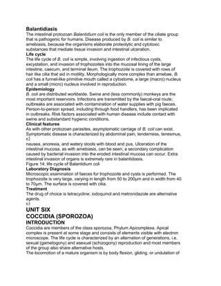 Balantidiasis
The intestinal protozoan Balantidium coli is the only member of the ciliate group
that is pathogenic for humans. Disease produced by B. coli is similar to
amebiasis, because the organisms elaborate proteolytic and cytotoxic
substances that mediate tissue invasion and intestinal ulceration.
Life cycle
The life cycle of B. coli is simple, involving ingestion of infectious cysts,
excystation, and invasion of trophozoites into the mucosal lining of the large
intestine, caecum, and terminal ileum. The trophozoite is covered with rows of
hair like cilia that aid in motility. Morphologically more complex than amebae, B.
coli has a funnel-like primitive mouth called a cytostome, a large (macro) nucleus
and a small (micro) nucleus involved in reproduction.
Epidemiology
B. coli are distributed worldwide. Swine and (less commonly) monkeys are the
most important reservoirs. Infections are transmitted by the faecal-oral route;
outbreaks are associated with contamination of water supplies with pig faeces.
Person-to-person spread, including through food handlers, has been implicated
in outbreaks. Risk factors associated with human disease include contact with
swine and substandard hygienic conditions.
Clinical features
As with other protozoan parasites, asymptomatic carriage of B. coli can exist.
Symptomatic disease is characterized by abdominal pain, tenderness, tenesmus,
62
nausea, anorexia, and watery stools with blood and pus. Ulceration of the
intestinal mucosa, as with amebiasis, can be seen; a secondary complication
caused by bacterial invasion into the eroded intestinal mucosa can occur. Extra
intestinal invasion of organs is extremely rare in balantidiasis.
Figure 14; life cycle of Balantidium coli
Laboratory Diagnosis
Microscopic examination of faeces for trophozoite and cysts is performed. The
trophozoite is very large, varying in length from 50 to 200μm and in width from 40
to 70μm. The surface is covered with cilia.
Treatment
The drug of choice is tetracycline; iodoquinol and metronidazole are alternative
agents.
63
UNIT SIX
COCCIDIA (SPOROZOA)
INTRODUCTION
Coccidia are members of the class sporozoa, Phylum Apicomplexa. Apical
complex is present at some stage and consists of elements visible with electron
microscope. The life cycle is characterized by an alternation of generations, i.e.
sexual (gametogony) and asexual (schizogony) reproduction and most members
of the group also share alternative hosts.
The locomotion of a mature organism is by body flexion, gliding, or undulation of
 