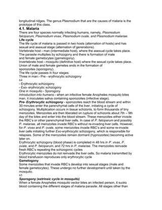 longitudinal ridges. The genus Plasmodium that are the causes of malaria is the
prototype of this class.
4.1. Malaria
There are four species normally infecting humans, namely, Plasmodium
falciparum, Plasmodium vivax, Plasmodium ovale, and Plasmodium malariae.
Life cycle
The life cycle of malaria is passed in two hosts (alternation of hosts) and has
sexual and asexual stage (alternation of generations).
Vertebrate host - man (intermediate host), where the asexual cycle takes place.
The parasite multiplies by schizogony and there is formation of male
and female gametocytes (gametogony).
Invertebrate host - mosquito (definitive host) where the sexual cycle takes place.
Union of male and female gametes ends in the formation of
sporozoites (sporogony).
The life cycle passes in four stages:
Three in man:- Pre - erythrocytic schizogony
64
- Erythrocytic schizogony
- Exo- erythrocytic schizogony
One in mosquito - Sporogony
Introduction into humans - when an infective female Anopheles mosquito bites
man, it inoculates saliva containing sporozoites (infective stage).
Pre- Erythrocytic schizogony - sporozoites reach the blood stream and within
30 minutes enter the parenchymal cells of the liver, initiating a cycle of
schizogony. Multiplication occurs in tissue schizonts, to form thousands of tiny
merozoites. Merozoites are then liberated on rupture of schizonts about 7th – 9th
day of the bites and enter into the blood stream. These merozoites either invade
the RBC‟s or other parenchymal liver cells. In case of P. falciparum and possibly
P. malariae, all merozoites invade RBC‟s without re-invading liver cells. However,
for P. vivax and P. ovale, some merozoites invade RBC‟s and some re-invade
liver cells initiating further Exo-erythrocytic schizogony, which is responsible for
relapses. Some of the merozoites remain dormant (hypnozoites) becoming active
later on.
Erythrocytic schizogony (blood phase) is completed in 48 hrs in P. vivax, P.
ovale, and P. falciparum, and 72 hrs in P. malariae. The merozoites reinvade
fresh RBC‟s repeating the schizogonic cycles
Erythrocytic merozoites do not reinvade the liver cells. So malaria transmitted by
blood transfusion reproduces only erythrocytic cycle
Gametogony
Some merozoites that invade RBC‟s develop into sexual stages (male and
female gametocytes). These undergo no further development until taken by the
mosquito.
65
Sporogony (extrinsic cycle in mosquito)
When a female Anopheles mosquito vector bites an infected person, it sucks
blood containing the different stages of malaria parasite. All stages other than
 