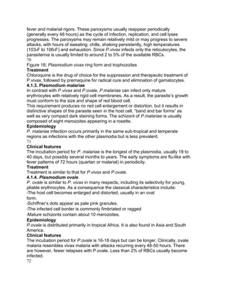 fever and malarial rigors. These paroxysms usually reappear periodically
(generally every 48 hours) as the cycle of infection, replication, and cell lyses
progresses. The paroxysms may remain relatively mild or may progress to severe
attacks, with hours of sweating, chills, shaking persistently, high temperatures
(1030F to 1060F) and exhaustion. Since P.vivax infects only the reticulocytes, the
parasitemia is usually limited to around 2 to 5% of the available RBCs.
70
Figure 18; Plasmodium vivax ring form and trophozoites
Treatment
Chloroquine is the drug of choice for the suppression and therapeutic treatment of
P.vivax, followed by premaquine for radical cure and elimination of gamatocytes.
4.1.3. Plasmodium malariae
In contrast with P.vivax and P.ovale, P.malariae can infect only mature
erythrocytes with relatively rigid cell membranes. As a result, the parasite‟s growth
must conform to the size and shape of red blood cell.
This requirement produces no red cell enlargement or distortion, but it results in
distinctive shapes of the parasite seen in the host cell, “band and bar forms” as
well as very compact dark staining forms. The schizont of P.malariae is usually
composed of eight merozoites appearing in a rosette.
Epidemiology
P. malariae infection occurs primarily in the same sub-tropical and temperate
regions as infections with the other plasmodia but is less prevalent.
71
Clinical features
The incubation period for P. malariae is the longest of the plasmodia, usually 18 to
40 days, but possibly several months to years. The early symptoms are flu-like with
fever patterns of 72 hours (quartan or malarial) in periodicity.
Treatment
Treatment is similar to that for P.vivax and P.ovale.
4.1.4. Plasmodium ovale
P. ovale is similar to P. vivax in many respects, including its selectivity for young,
pliable erythrocytes. As a consequence the classical characteristics include:
•The host cell becomes enlarged and distorted, usually in an oval
form.
•Schiffner‟s dots appear as pale pink granules.
•The infected cell border is commonly fimbriated or ragged
•Mature schizonts contain about 10 merozoites.
Epidemiology
P.ovale is distributed primarily in tropical Africa. It is also found in Asia and South
America.
Clinical features
The incubation period for P.ovale is 16-18 days but can be longer. Clinically, ovale
malaria resembles vivax malaria with attacks recurring every 48-50 hours. There
are however, fewer relapses with P.ovale. Less than 2% of RBCs usually become
infected.
72
 