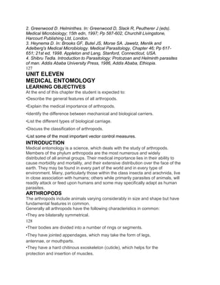 2. Greenwood D. Helminthes. In: Greenwood D, Slack R, Peutherer J (eds).
Medical Microbiology; 15th edn, 1997; Pp 587-602, Churchill Livingstone,
Harcourt Publishing Ltd, London.
3. Heynema D. In: Brooks GF, Butel JS, Morse SA. Jawetz, Menlik and
Adelberg's Medical Microbiology. Medical Parasitology, Chapter 46; Pp 617-
651; 21st ed, 1998. Appleton and Lang, Stanford, Connecticut, USA.
4. Shibru Tedla. Introduction to Parasitology: Protozoan and Helminth parasites
of man. Addis Ababa University Press, 1986, Addis Ababa, Ethiopia.
127
UNIT ELEVEN
MEDICAL ENTOMOLOGY
LEARNING OBJECTIVES
At the end of this chapter the student is expected to:
•Describe the general features of all arthropods.
•Explain the medical importance of arthropods.
•Identify the difference between mechanical and biological carriers.
•List the different types of biological carriage.
•Discuss the classification of arthropods.
•List some of the most important vector control measures.
INTRODUCTION
Medical entomology is a science, which deals with the study of arthropods.
Members of the phylum arthropoda are the most numerous and widely
distributed of all animal groups. Their medical importance lies in their ability to
cause morbidity and mortality, and their extensive distribution over the face of the
earth. They may be found in every part of the world and in every type of
environment. Many, particularly those within the class insecta and arachnida, live
in close association with humans; others while primarily parasites of animals, will
readily attack or feed upon humans and some may specifically adapt as human
parasites.
ARTHROPODS
The arthropods include animals varying considerably in size and shape but have
fundamental features in common.
Generally all arthropods have the following characteristics in common:
•They are bilaterally symmetrical.
128
•Their bodies are divided into a number of rings or segments.
•They have jointed appendages, which may take the form of legs,
antennae, or mouthparts.
•They have a hard chitinous exoskeleton (cuticle), which helps for the
protection and insertion of muscles.
 