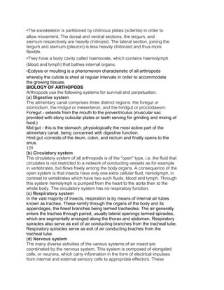 •The exoskeleton is partitioned by chitinous plates (scleritis) in order to
allow movement. The dorsal and ventral sections, the tergum, and
sternum respectively are heavily chitinized. The lateral section, joining the
tergum and sternum (pleuron) is less heavily chitinized and thus more
flexible.
•They have a body cavity called haemocele, which contains haemolymph
(blood and lymph) that bathes internal organs.
•Ecdysis or moulting is a phenomenon characteristic of all arthropods
whereby the cuticle is shed at regular intervals in order to accommodate
the growing tissues.
BIOLOGY OF ARTHOPODS
Arthropods use the following systems for survival and perpetuation.
(a) Digestive system
The alimentary canal comprises three distinct regions: the foregut or
stomodium, the midgut or mesenteron, and the hindgut or proctodaeum:
Foregut - extends from the mouth to the proventriculus (muscular sac
provided with stony cuticular plates or teeth serving for grinding and mixing of
food.)
Mid gut - this is the stomach; physiologically the most active part of the
alimentary canal, being concerned with digestive function.
Hind gut -consists of the ileum, colon, and rectum and finally opens to the
anus.
129
(b) Circulatory system
The circulatory system of all arthropods is of the “open” type, i.e. the fluid that
circulates is not restricted to a network of conducting vessels as for example
in vertebrates, but flows freely among the body organs. A consequence of the
open system is that insects have only one extra cellular fluid, hemolymph, in
contrast to vertebrates which have two such fluids, blood and lymph. Through
this system hemolymph is pumped from the heart to the aorta then to the
whole body. The circulatory system has no respiratory function.
(c) Respiratory system
In the vast majority of insects, respiration is by means of internal air tubes
known as trachea. These ramify through the organs of the body and its
appendages, the finest branches being termed tracheolea. The air generally
enters the trachea through paired, usually lateral openings termed spiracles,
which are segmentally arranged along the thorax and abdomen. Respiratory
spiracles also serve as exit of air conducting branches from the tracheal tube.
Respiratory spiracles serve as exit of air conducting braches from the
tracheal tube.
(d) Nervous system
The many diverse activities of the various systems of an insect are
coordinated by the nervous system. This system is composed of elongated
cells, or neurons, which carry information in the form of electrical impulses
from internal and external sensory cells to appropriate effectors. These
 
