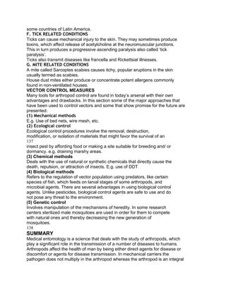 some countries of Latin America.
F. TICK RELATED CONDITIONS
Ticks can cause mechanical injury to the skin. They may sometimes produce
toxins, which affect release of acetylcholine at the neuromuscular junctions.
This in turn produces a progressive ascending paralysis also called „tick
paralysis‟.
Ticks also transmit diseases like francella and Rickettsial illnesses.
G. MITE RELATED CONDITIONS
A mite called Sarcoptes scabies causes itchy, popular eruptions in the skin
usually termed as scabies.
House dust mites either produce or concentrate potent allergens commonly
found in non-ventilated houses.
VECTOR CONTROL MEASURES
Many tools for arthropod control are found in today‟s arsenal with their own
advantages and drawbacks. In this section some of the major approaches that
have been used to control vectors and some that show promise for the future are
presented:
(1) Mechanical methods
E.g. Use of bed nets, wire mesh, etc.
(2) Ecological control
Ecological control procedures involve the removal, destruction,
modification, or isolation of materials that might favor the survival of an
137
insect pest by affording food or making a site suitable for breeding and/ or
dormancy. e.g. draining marshy areas.
(3) Chemical methods
Deals with the use of natural or synthetic chemicals that directly cause the
death, repulsion, or attraction of insects. E.g. use of DDT
(4) Biological methods
Refers to the regulation of vector population using predators, like certain
species of fish, which feeds on larval stages of some arthropods, and
microbial agents. There are several advantages in using biological control
agents. Unlike pesticides, biological control agents are safe to use and do
not pose any threat to the environment.
(5) Genetic control
Involves manipulation of the mechanisms of heredity. In some research
centers sterilized male mosquitoes are used in order for them to compete
with natural ones and thereby decreasing the new generation of
mosquitoes.
138
SUMMARY
Medical entomology is a science that deals with the study of arthropods, which
play a significant role in the transmission of a number of diseases to humans.
Arthropods affect the health of man by being either direct agents for disease or
discomfort or agents for disease transmission. In mechanical carriers the
pathogen does not multiply in the arthropod whereas the arthropod is an integral
 