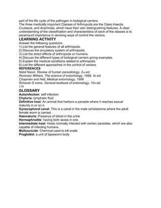 part of the life cycle of the pathogen in biological carriers.
The three medically important Classes of Arthropods are the Class Insecta,
Crustacia, and Arachnida, which have their own distinguishing features. A clear
understanding of the classification and characteristics of each of the classes is to
paramount importance in devising ways of control the vectors.
LEARNING ACTIVITY
Answer the following questions.
1) List the general features of all arthropods.
2) Discuss the circulatory system of arthropods.
3) List the direct effects of arthropods on humans.
4) Discuss the different types of biological carriers giving examples.
5) Explain the medical conditions related to arthropods.
6) List the different approaches in the control of vectors.
REFERENCES
Nabil Nassr, Review of human parasitology, 2nd ed.
Romosor William, The science of entomology, 1998, 4th ed.
Chapman and Hall, Medical entomology, 1996
Rchards O imms, General textbook of entomology, 10th ed.
139
GLOSSARY
Autoinfection: self infection
Chyluria: lymphatic fluid
Definitive host: An animal that harbors a parasite where it reaches sexual
maturity in or on it.
Gynecophoral canal: This is a canal in the male schistosome where the adult
female worm is carried.
Haematuria: Presence of blood in the urine
Hermaphrodite: having both sexes in one
Intermediate host: Hosts normally infected with certain parasites, which are also
capable of infecting humans.
Molluscicide: Chemical used to kill snails
Proglottid: a unit of tapeworm body
 