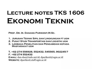 Lecture notes TKS 1606
Ekonomi Teknik
Prof. Dr. Ir. Danang Parikesit,M.Sc.

1. Jurusan Teknik Sipil dan Lingkungan ft ugm
2. Pusat Studi Transportasi dan Logistik ugm
3. Lembaga Penelitian dan Pengabdian kepada
   Masyarakat ugm

T. +62 274 556928, 552432, 545565, 902245-7
F. +62 274 552432
E-mail: dan-dan@indo.net.id; dparikesit@ugm.ac.id
Website: dparikesit.staff.ugm.ac.id
                                                    1
 