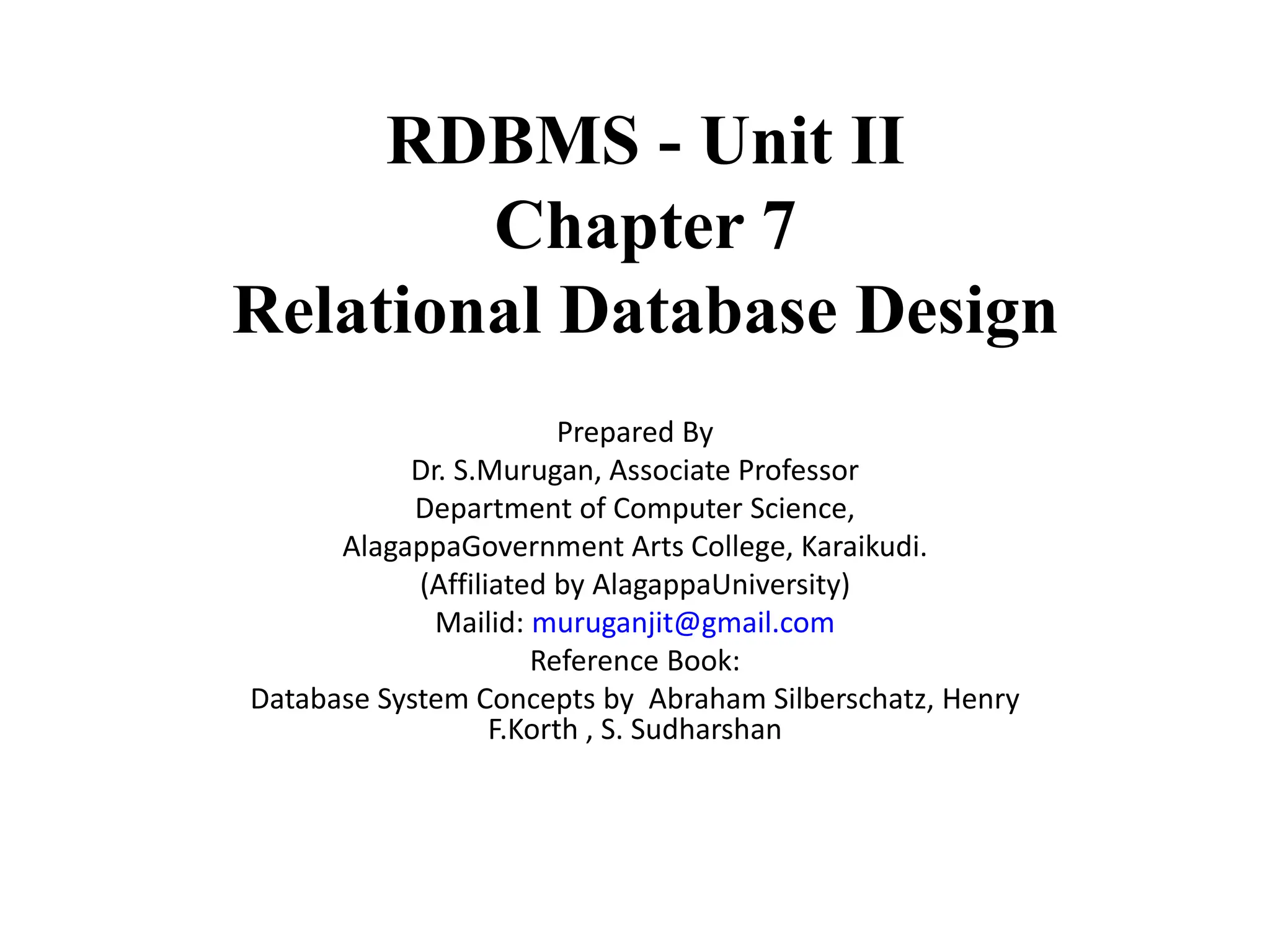 RDBMS - Unit II Chapter 7 Relational Database Design Prepared By Dr. S.Murugan, Associate Professor Department of Computer Science, AlagappaGovernment Arts College, Karaikudi. (Affiliated by AlagappaUniversity) Mailid: muruganjit@gmail.com Reference Book: Database System Concepts by Abraham Silberschatz, Henry F.Korth , S. Sudharshan 