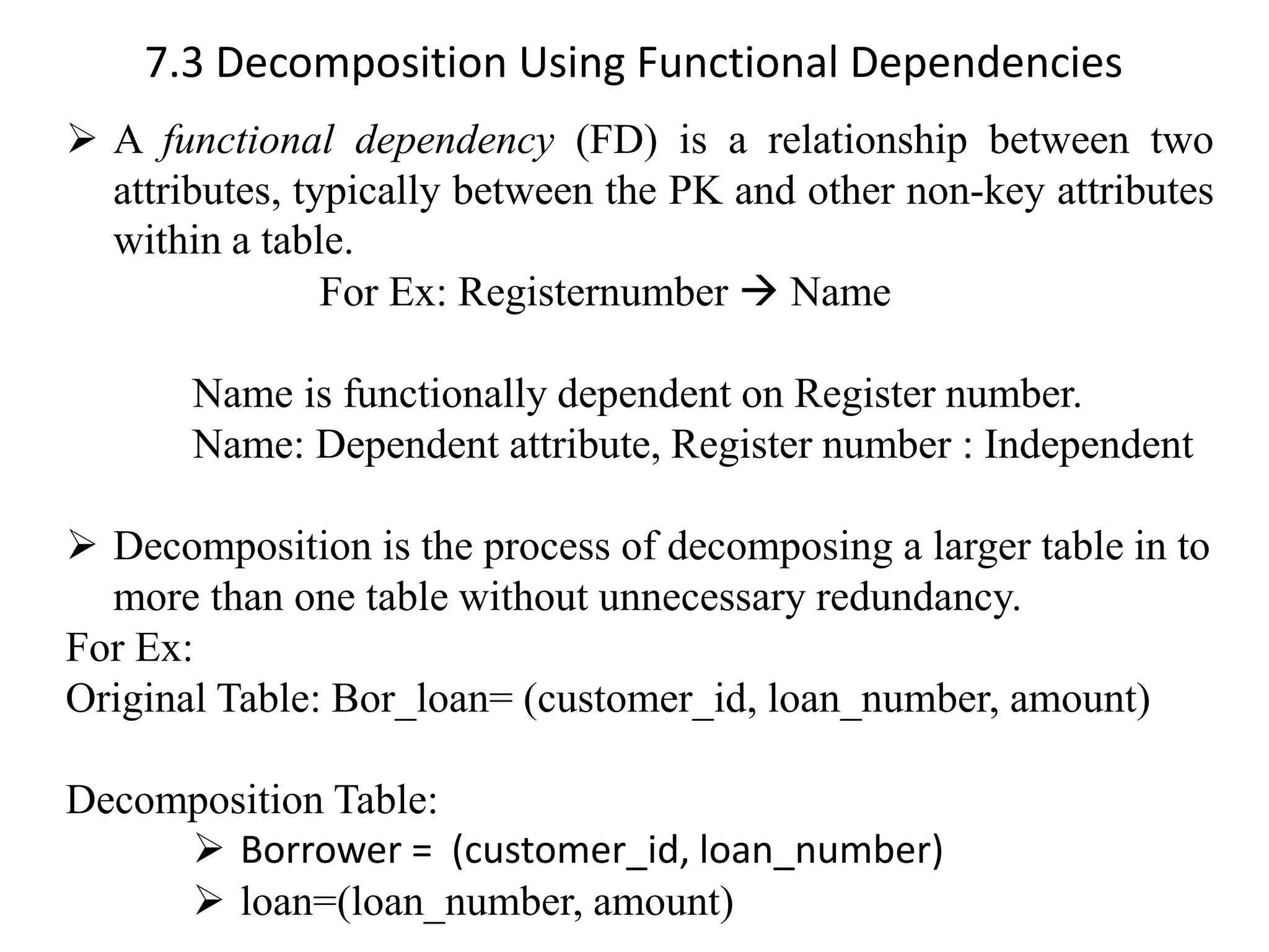7.3 Decomposition Using Functional Dependencies ➢ A functional dependency (FD) is a relationship between two attributes, typically between the PK and other non-key attributes within a table. For Ex: Registernumber → Name Name is functionally dependent on Register number. Name: Dependent attribute, Register number : Independent ➢ Decomposition is the process of decomposing a larger table in to more than one table without unnecessary redundancy. For Ex: Original Table: Bor_loan= (customer_id, loan_number, amount) Decomposition Table: ➢ Borrower = (customer_id, loan_number) ➢ loan=(loan_number, amount) 
