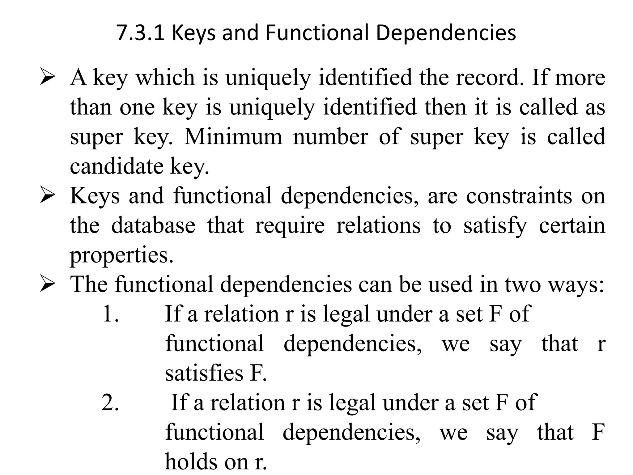 7.3.1 Keys and Functional Dependencies ➢ A key which is uniquely identified the record. If more than one key is uniquely identified then it is called as super key. Minimum number of super key is called candidate key. ➢ Keys and functional dependencies, are constraints on the database that require relations to satisfy certain properties. ➢ The functional dependencies can be used in two ways: 1. If a relation r is legal under a set F of functional dependencies, we say that r satisfies F. 2. If a relation r is legal under a set F of functional dependencies, we say that F holds on r. 