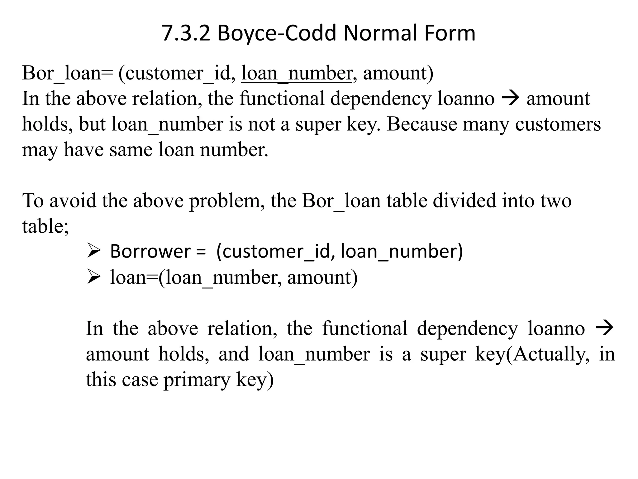 7.3.2 Boyce-Codd Normal Form Bor_loan= (customer_id, loan_number, amount) In the above relation, the functional dependency loanno → amount holds, but loan_number is not a super key. Because many customers may have same loan number. To avoid the above problem, the Bor_loan table divided into two table; ➢ Borrower = (customer_id, loan_number) ➢ loan=(loan_number, amount) In the above relation, the functional dependency loanno → amount holds, and loan_number is a super key(Actually, in this case primary key) 