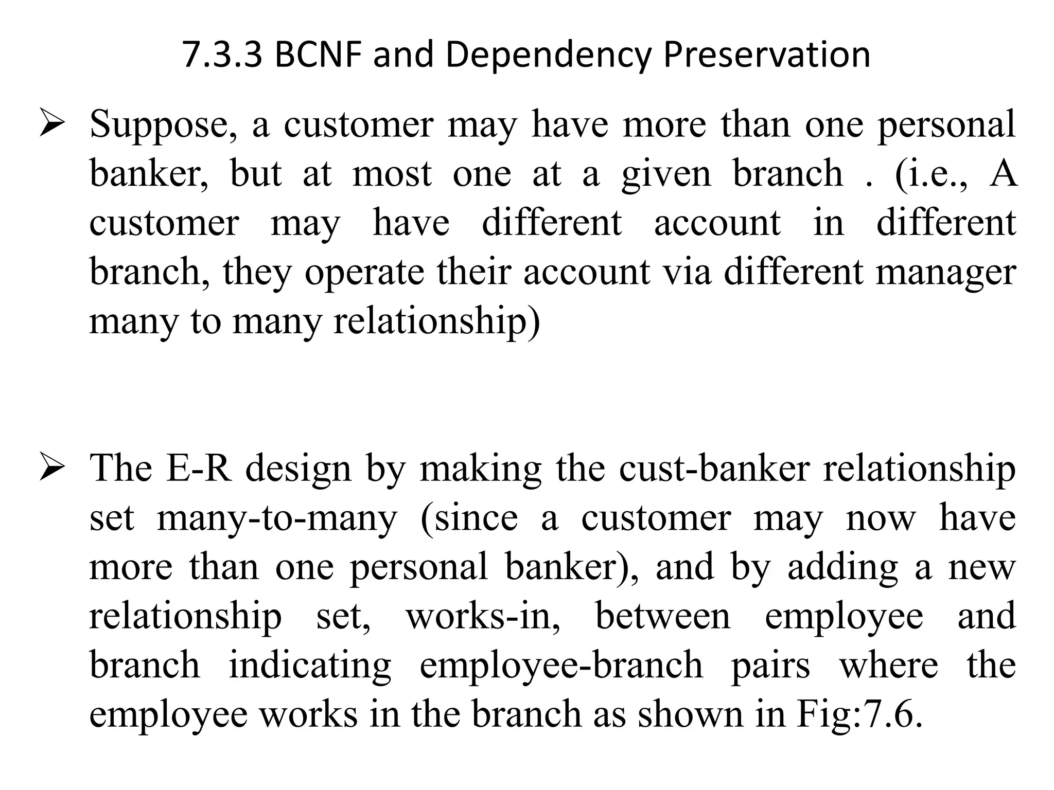 7.3.3 BCNF and Dependency Preservation ➢ Suppose, a customer may have more than one personal banker, but at most one at a given branch . (i.e., A customer may have different account in different branch, they operate their account via different manager many to many relationship) ➢ The E-R design by making the cust-banker relationship set many-to-many (since a customer may now have more than one personal banker), and by adding a new relationship set, works-in, between employee and branch indicating employee-branch pairs where the employee works in the branch as shown in Fig:7.6. 