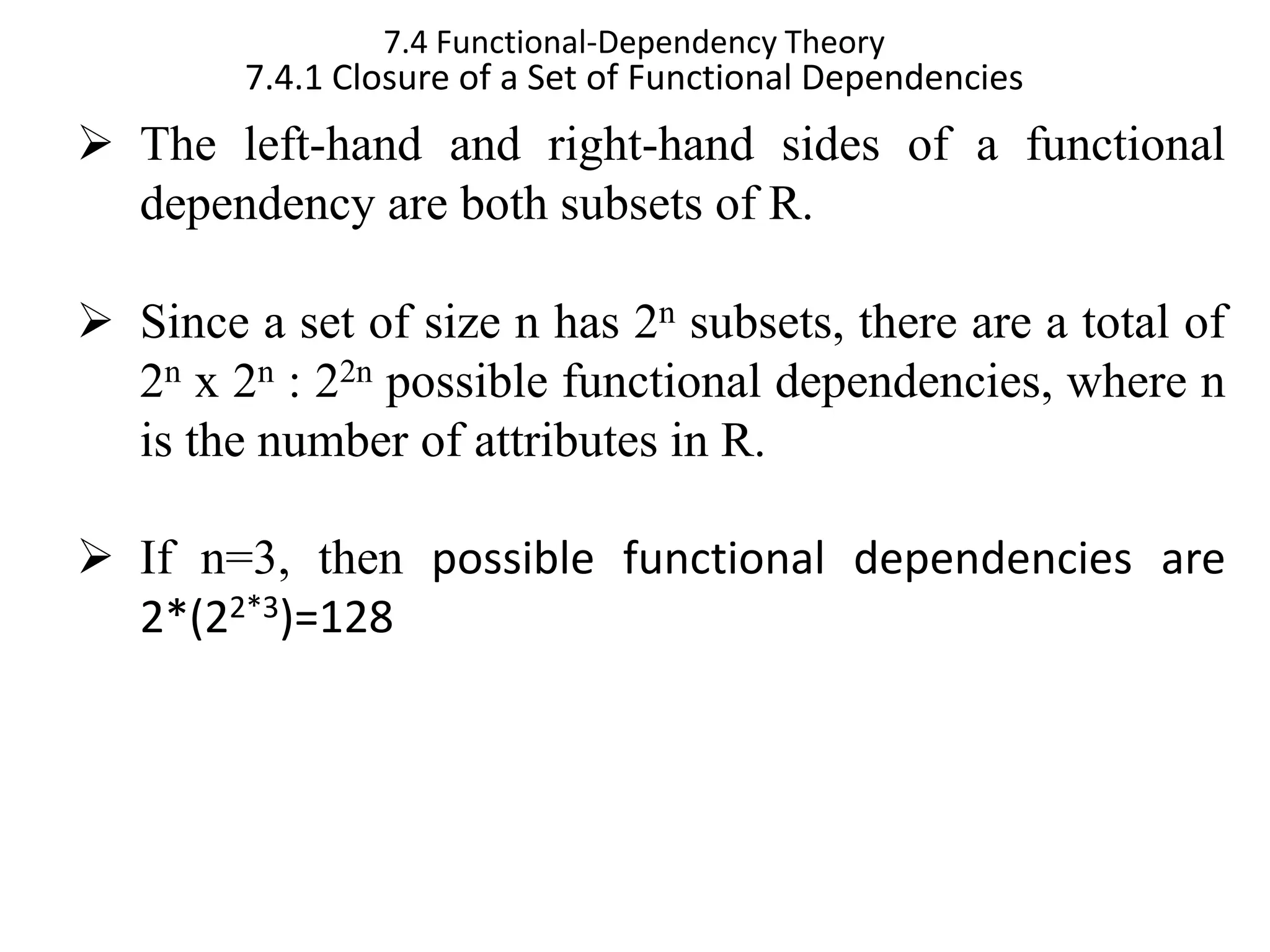 7.4 Functional-Dependency Theory 7.4.1 Closure of a Set of Functional Dependencies ➢ The left-hand and right-hand sides of a functional dependency are both subsets of R. ➢ Since a set of size n has 2n subsets, there are a total of 2n x 2n : 22n possible functional dependencies, where n is the number of attributes in R. ➢ If n=3, then possible functional dependencies are 2*(22*3)=128 