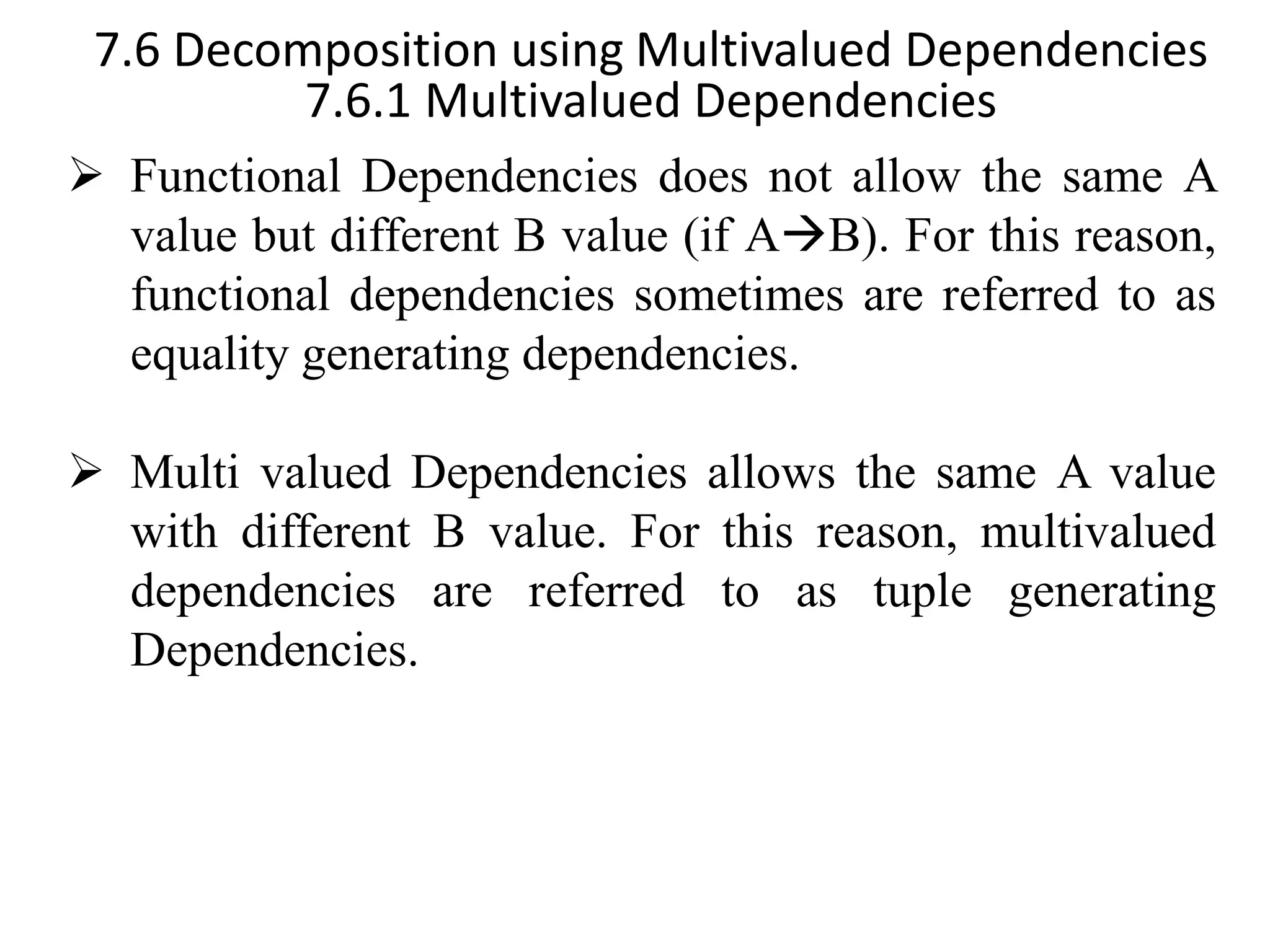 7.6 Decomposition using Multivalued Dependencies 7.6.1 Multivalued Dependencies ➢ Functional Dependencies does not allow the same A value but different B value (if A→B). For this reason, functional dependencies sometimes are referred to as equality generating dependencies. ➢ Multi valued Dependencies allows the same A value with different B value. For this reason, multivalued dependencies are referred to as tuple generating Dependencies. 