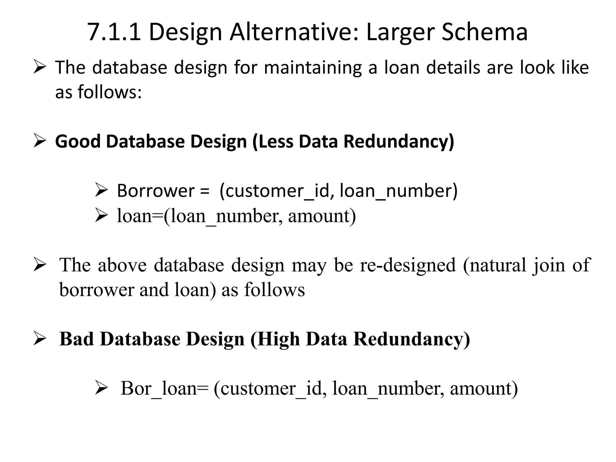 7.1.1 Design Alternative: Larger Schema ➢ The database design for maintaining a loan details are look like as follows: ➢ Good Database Design (Less Data Redundancy) ➢ Borrower = (customer_id, loan_number) ➢ loan=(loan_number, amount) ➢ The above database design may be re-designed (natural join of borrower and loan) as follows ➢ Bad Database Design (High Data Redundancy) ➢ Bor_loan= (customer_id, loan_number, amount) 