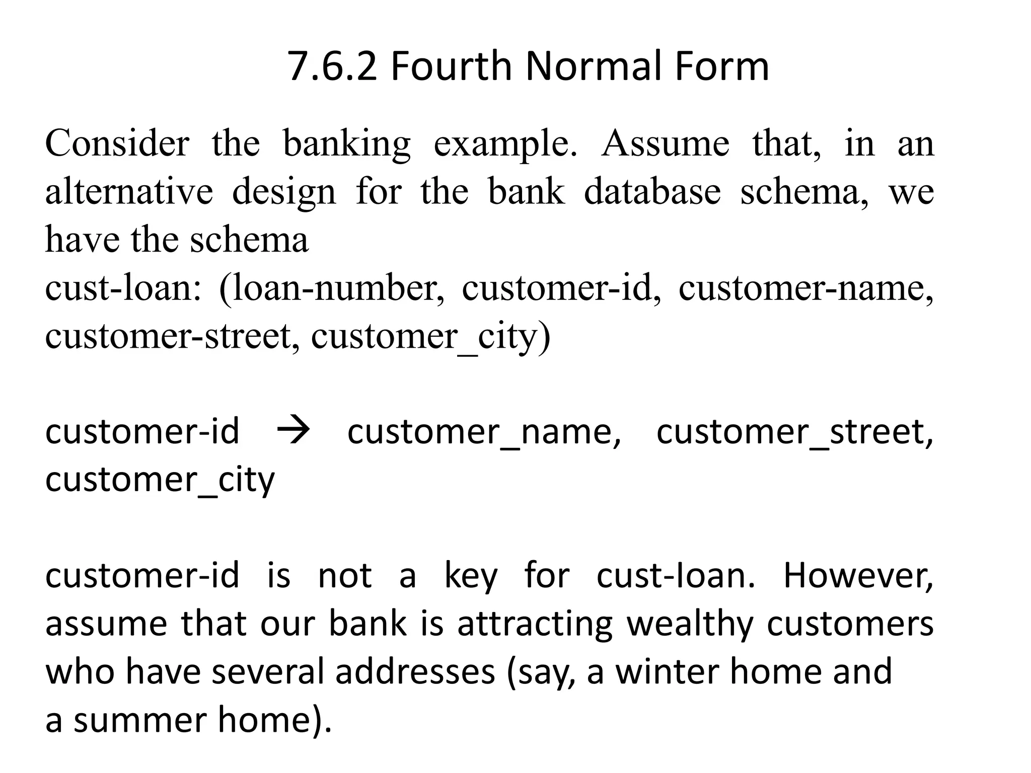 7.6.2 Fourth Normal Form Consider the banking example. Assume that, in an alternative design for the bank database schema, we have the schema cust-loan: (loan-number, customer-id, customer-name, customer-street, customer_city) customer-id → customer_name, customer_street, customer_city customer-id is not a key for cust-Ioan. However, assume that our bank is attracting wealthy customers who have several addresses (say, a winter home and a summer home). 