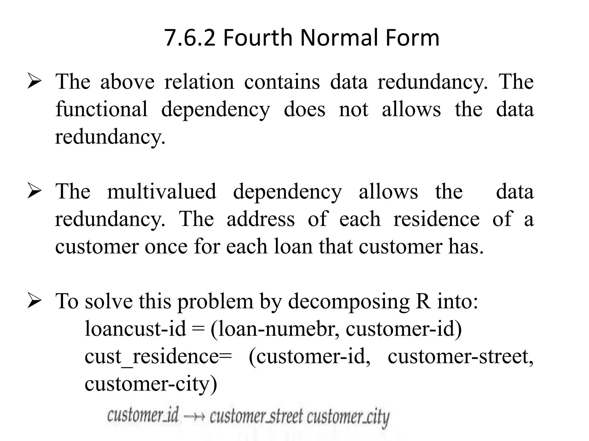 7.6.2 Fourth Normal Form ➢ The above relation contains data redundancy. The functional dependency does not allows the data redundancy. ➢ The multivalued dependency allows the data redundancy. The address of each residence of a customer once for each loan that customer has. ➢ To solve this problem by decomposing R into: loancust-id = (loan-numebr, customer-id) cust_residence= (customer-id, customer-street, customer-city) 