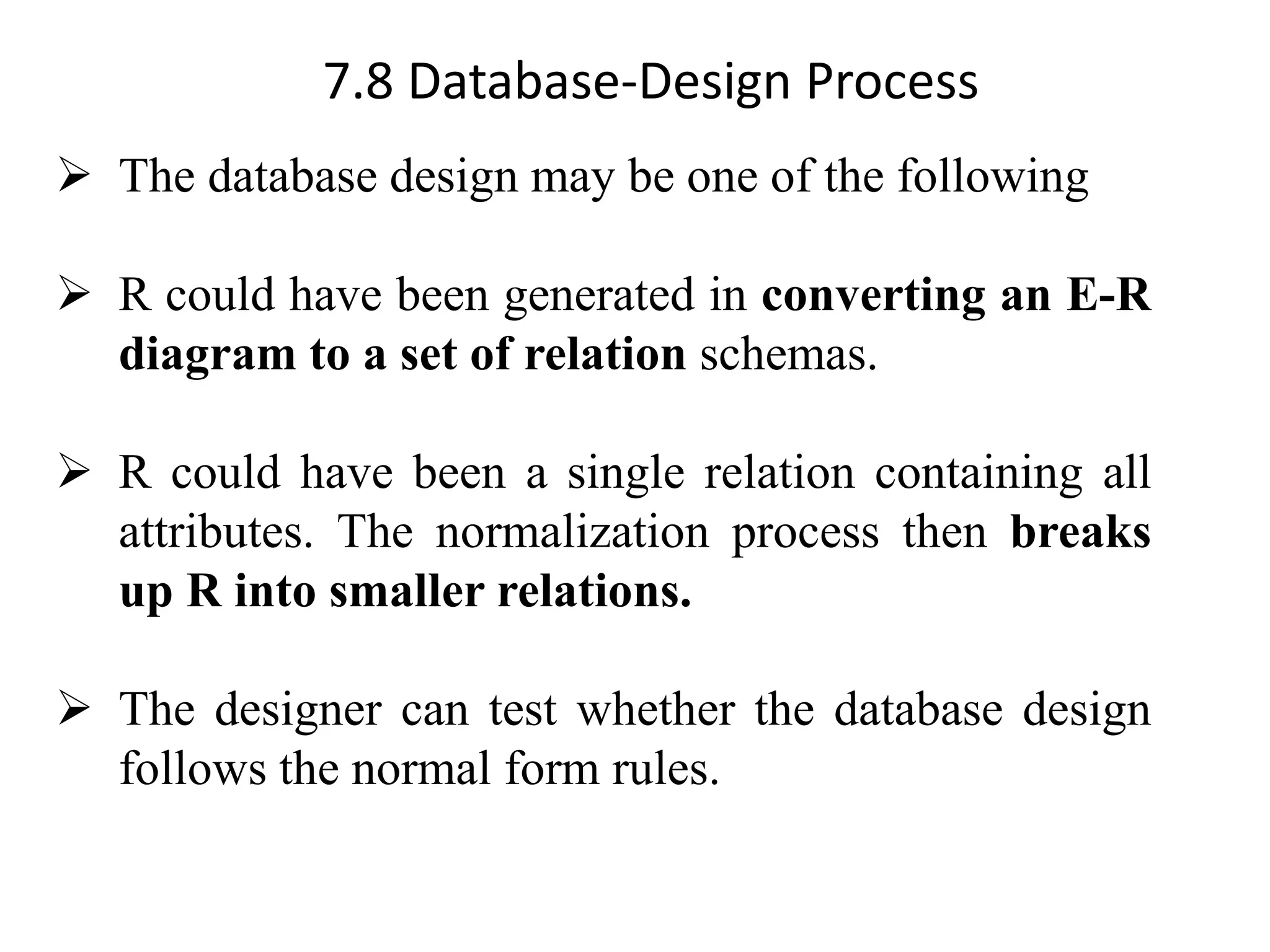 7.8 Database-Design Process ➢ The database design may be one of the following ➢ R could have been generated in converting an E-R diagram to a set of relation schemas. ➢ R could have been a single relation containing all attributes. The normalization process then breaks up R into smaller relations. ➢ The designer can test whether the database design follows the normal form rules. 