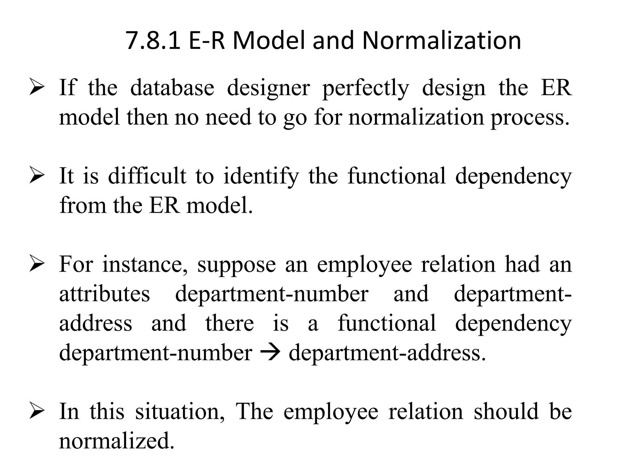 7.8.1 E-R Model and Normalization ➢ If the database designer perfectly design the ER model then no need to go for normalization process. ➢ It is difficult to identify the functional dependency from the ER model. ➢ For instance, suppose an employee relation had an attributes department-number and department- address and there is a functional dependency department-number → department-address. ➢ In this situation, The employee relation should be normalized. 