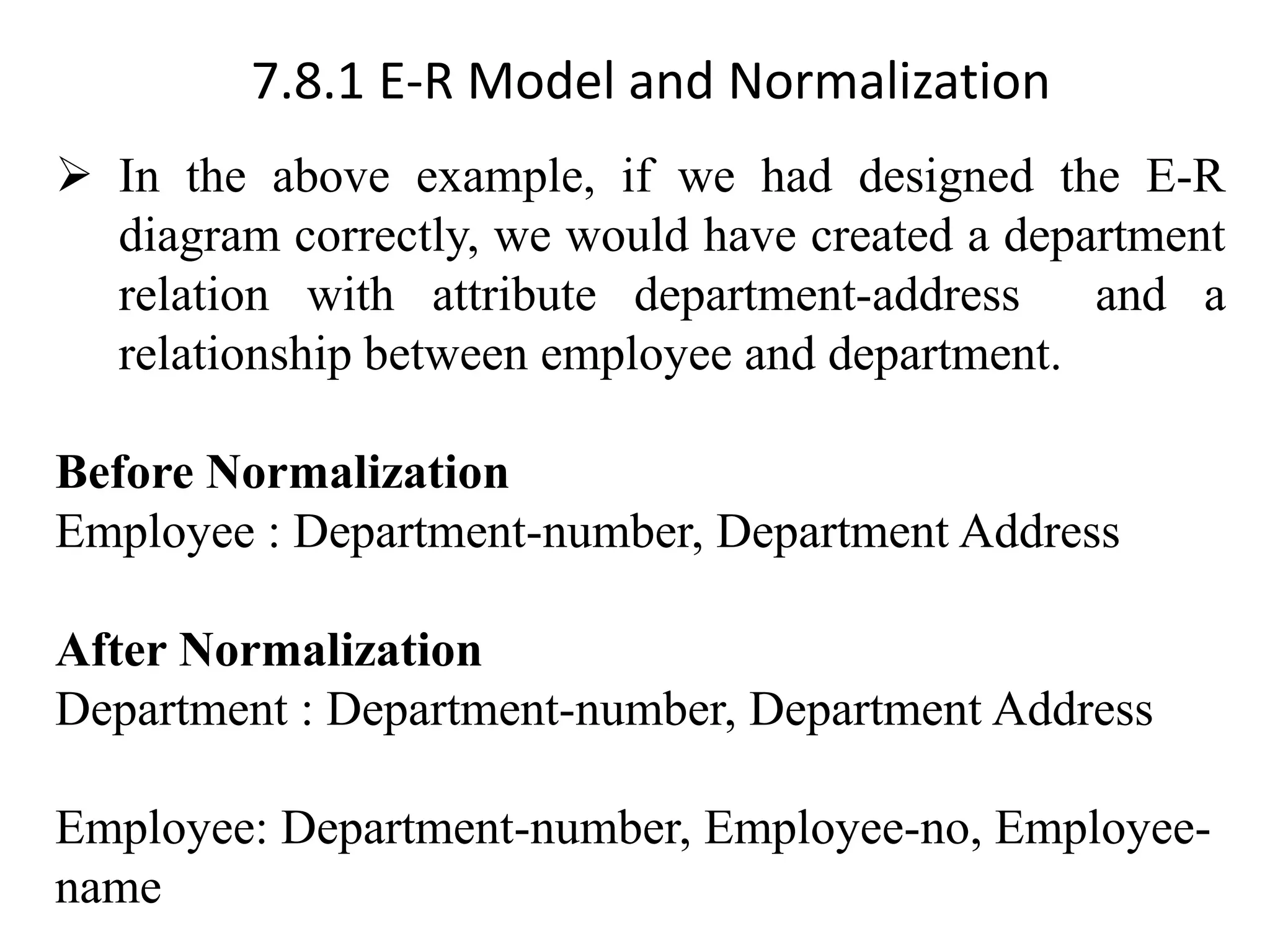 7.8.1 E-R Model and Normalization ➢ In the above example, if we had designed the E-R diagram correctly, we would have created a department relation with attribute department-address and a relationship between employee and department. Before Normalization Employee : Department-number, Department Address After Normalization Department : Department-number, Department Address Employee: Department-number, Employee-no, Employee- name 