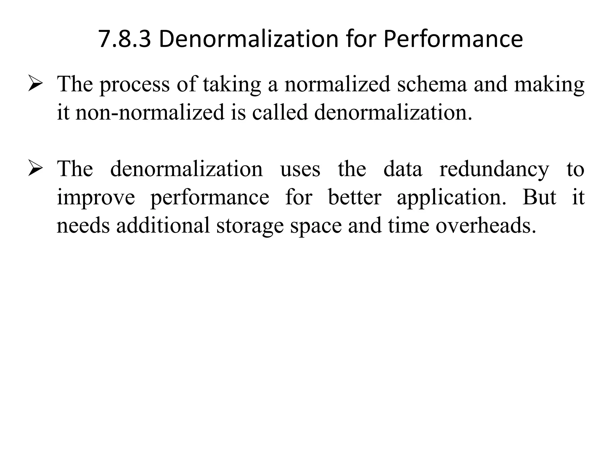 7.8.3 Denormalization for Performance ➢ The process of taking a normalized schema and making it non-normalized is called denormalization. ➢ The denormalization uses the data redundancy to improve performance for better application. But it needs additional storage space and time overheads. 