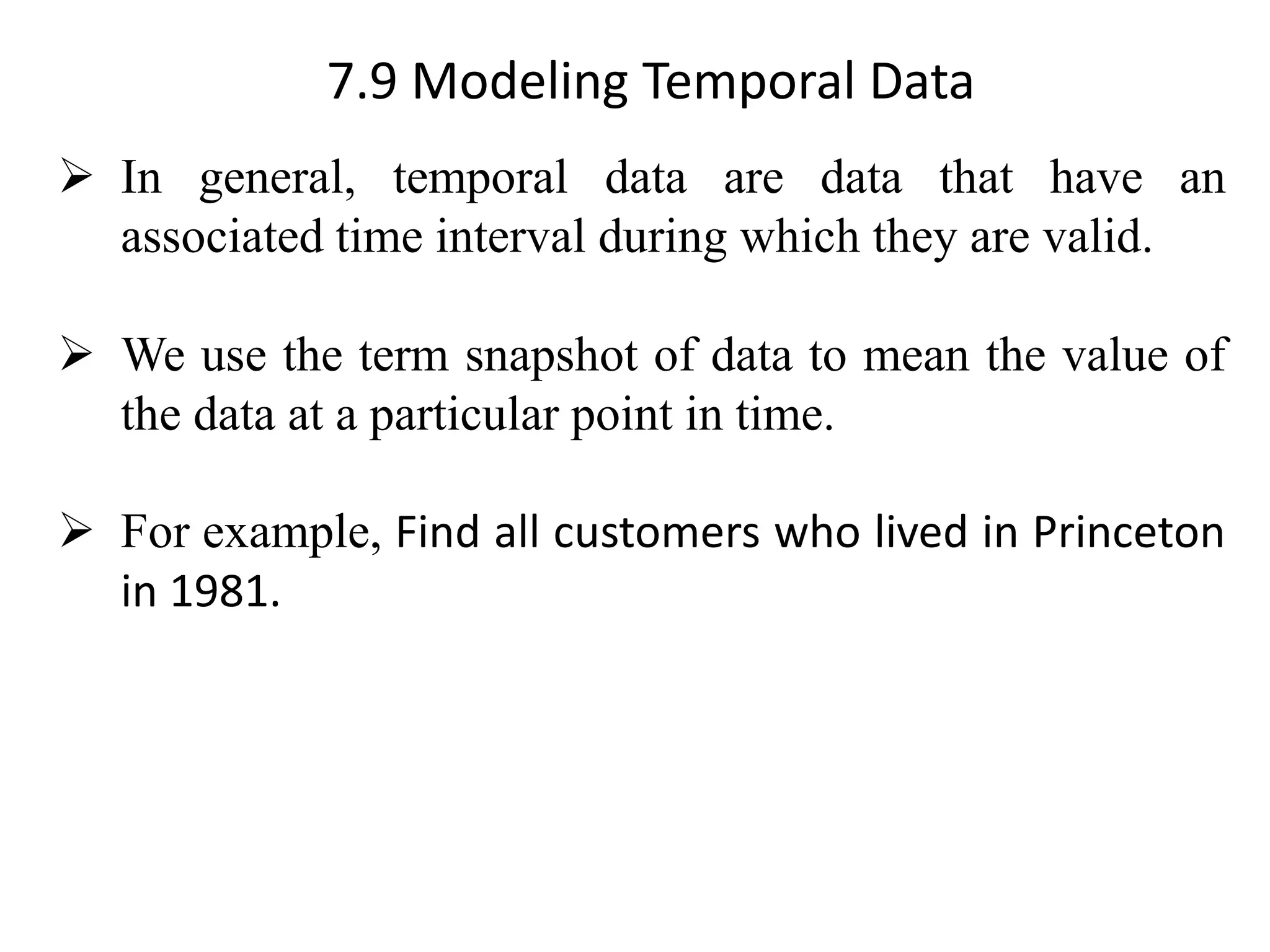 7.9 Modeling Temporal Data ➢ In general, temporal data are data that have an associated time interval during which they are valid. ➢ We use the term snapshot of data to mean the value of the data at a particular point in time. ➢ For example, Find all customers who lived in Princeton in 1981. 