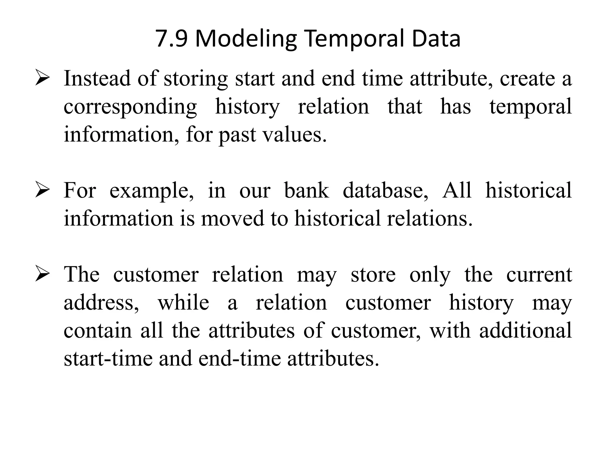 7.9 Modeling Temporal Data ➢ Instead of storing start and end time attribute, create a corresponding history relation that has temporal information, for past values. ➢ For example, in our bank database, All historical information is moved to historical relations. ➢ The customer relation may store only the current address, while a relation customer history may contain all the attributes of customer, with additional start-time and end-time attributes. 