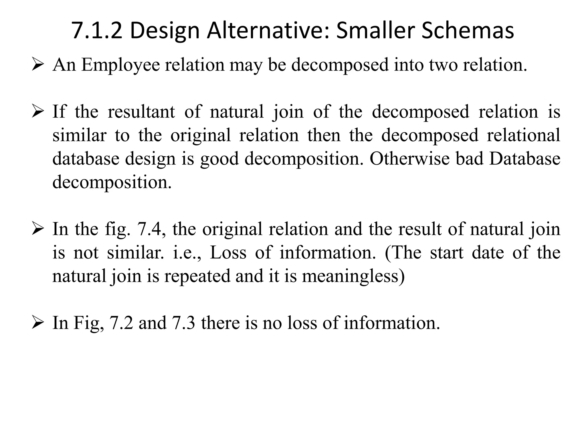 7.1.2 Design Alternative: Smaller Schemas ➢ An Employee relation may be decomposed into two relation. ➢ If the resultant of natural join of the decomposed relation is similar to the original relation then the decomposed relational database design is good decomposition. Otherwise bad Database decomposition. ➢ In the fig. 7.4, the original relation and the result of natural join is not similar. i.e., Loss of information. (The start date of the natural join is repeated and it is meaningless) ➢ In Fig, 7.2 and 7.3 there is no loss of information. 