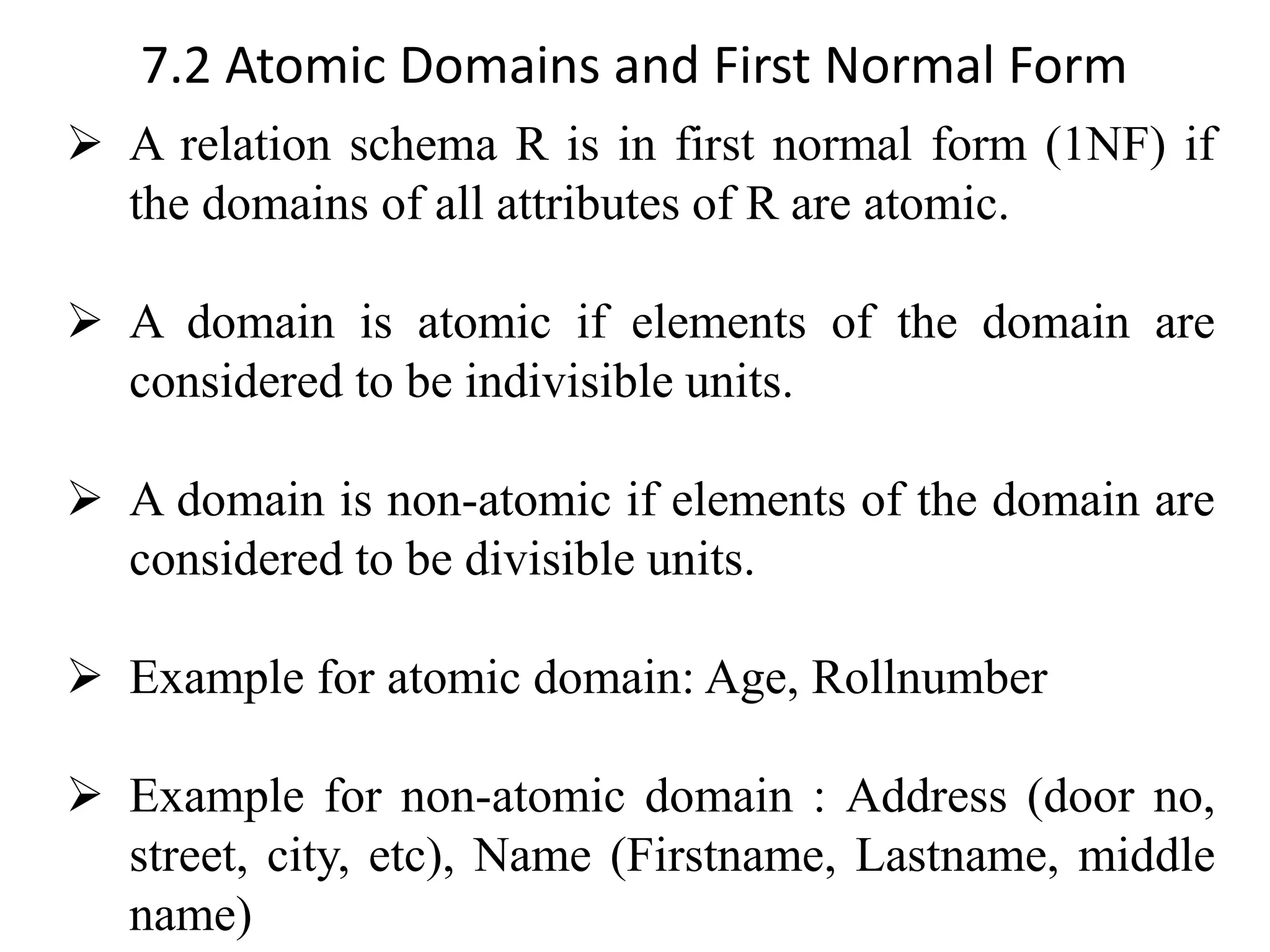 7.2 Atomic Domains and First Normal Form ➢ A relation schema R is in first normal form (1NF) if the domains of all attributes of R are atomic. ➢ A domain is atomic if elements of the domain are considered to be indivisible units. ➢ A domain is non-atomic if elements of the domain are considered to be divisible units. ➢ Example for atomic domain: Age, Rollnumber ➢ Example for non-atomic domain : Address (door no, street, city, etc), Name (Firstname, Lastname, middle name) 