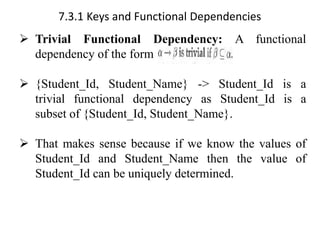 7.3.1 Keys and Functional Dependencies
➢ Trivial Functional Dependency: A functional
dependency of the form
➢ {Student_Id, Student_Name} -> Student_Id is a
trivial functional dependency as Student_Id is a
subset of {Student_Id, Student_Name}.
➢ That makes sense because if we know the values of
Student_Id and Student_Name then the value of
Student_Id can be uniquely determined.
 