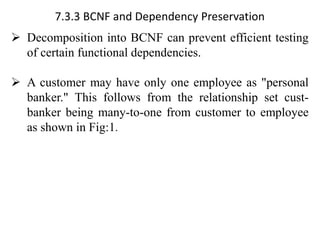 7.3.3 BCNF and Dependency Preservation
➢ Decomposition into BCNF can prevent efficient testing
of certain functional dependencies.
➢ A customer may have only one employee as "personal
banker." This follows from the relationship set cust-
banker being many-to-one from customer to employee
as shown in Fig:1.
 