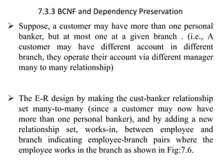 7.3.3 BCNF and Dependency Preservation
➢ Suppose, a customer may have more than one personal
banker, but at most one at a given branch . (i.e., A
customer may have different account in different
branch, they operate their account via different manager
many to many relationship)
➢ The E-R design by making the cust-banker relationship
set many-to-many (since a customer may now have
more than one personal banker), and by adding a new
relationship set, works-in, between employee and
branch indicating employee-branch pairs where the
employee works in the branch as shown in Fig:7.6.
 