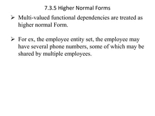 7.3.5 Higher Normal Forms
➢ Multi-valued functional dependencies are treated as
higher normal Form.
➢ For ex, the employee entity set, the employee may
have several phone numbers, some of which may be
shared by multiple employees.
 