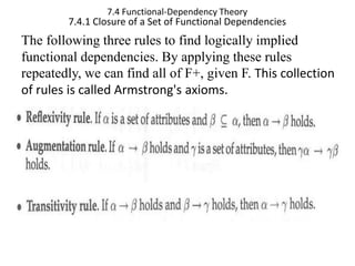7.4 Functional-Dependency Theory
7.4.1 Closure of a Set of Functional Dependencies
The following three rules to find logically implied
functional dependencies. By applying these rules
repeatedly, we can find all of F+, given F. This collection
of rules is called Armstrong's axioms.
 