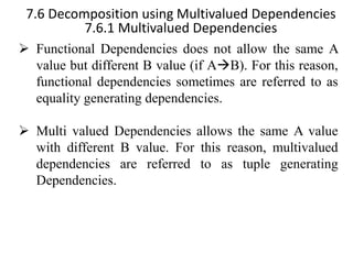 7.6 Decomposition using Multivalued Dependencies
7.6.1 Multivalued Dependencies
➢ Functional Dependencies does not allow the same A
value but different B value (if A→B). For this reason,
functional dependencies sometimes are referred to as
equality generating dependencies.
➢ Multi valued Dependencies allows the same A value
with different B value. For this reason, multivalued
dependencies are referred to as tuple generating
Dependencies.
 