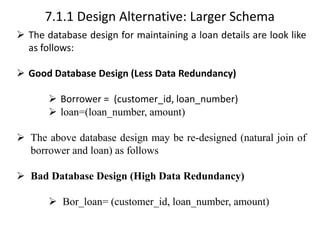 7.1.1 Design Alternative: Larger Schema
➢ The database design for maintaining a loan details are look like
as follows:
➢ Good Database Design (Less Data Redundancy)
➢ Borrower = (customer_id, loan_number)
➢ loan=(loan_number, amount)
➢ The above database design may be re-designed (natural join of
borrower and loan) as follows
➢ Bad Database Design (High Data Redundancy)
➢ Bor_loan= (customer_id, loan_number, amount)
 
