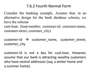 7.6.2 Fourth Normal Form
Consider the banking example. Assume that, in an
alternative design for the bank database schema, we
have the schema
cust-loan: (loan-number, customer-id, customer-name,
customer-street, customer_city)
customer-id → customer_name, customer_street,
customer_city
customer-id is not a key for cust-Ioan. However,
assume that our bank is attracting wealthy customers
who have several addresses (say, a winter home and
a summer home).
 