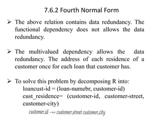 7.6.2 Fourth Normal Form
➢ The above relation contains data redundancy. The
functional dependency does not allows the data
redundancy.
➢ The multivalued dependency allows the data
redundancy. The address of each residence of a
customer once for each loan that customer has.
➢ To solve this problem by decomposing R into:
loancust-id = (loan-numebr, customer-id)
cust_residence= (customer-id, customer-street,
customer-city)
 