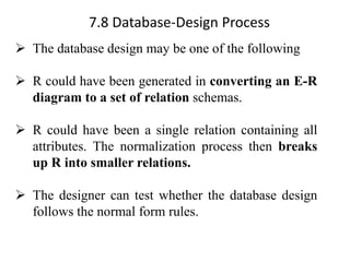 7.8 Database-Design Process
➢ The database design may be one of the following
➢ R could have been generated in converting an E-R
diagram to a set of relation schemas.
➢ R could have been a single relation containing all
attributes. The normalization process then breaks
up R into smaller relations.
➢ The designer can test whether the database design
follows the normal form rules.
 