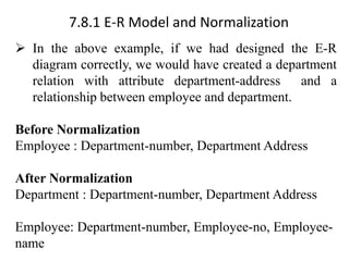 7.8.1 E-R Model and Normalization
➢ In the above example, if we had designed the E-R
diagram correctly, we would have created a department
relation with attribute department-address and a
relationship between employee and department.
Before Normalization
Employee : Department-number, Department Address
After Normalization
Department : Department-number, Department Address
Employee: Department-number, Employee-no, Employee-
name
 