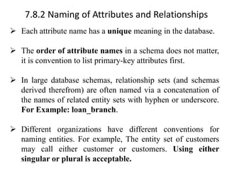 7.8.2 Naming of Attributes and Relationships
➢ Each attribute name has a unique meaning in the database.
➢ The order of attribute names in a schema does not matter,
it is convention to list primary-key attributes first.
➢ In large database schemas, relationship sets (and schemas
derived therefrom) are often named via a concatenation of
the names of related entity sets with hyphen or underscore.
For Example: loan_branch.
➢ Different organizations have different conventions for
naming entities. For example, The entity set of customers
may call either customer or customers. Using either
singular or plural is acceptable.
 