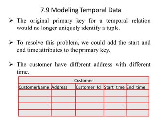 7.9 Modeling Temporal Data
➢ The original primary key for a temporal relation
would no longer uniquely identify a tuple.
➢ To resolve this problem, we could add the start and
end time attributes to the primary key.
➢ The customer have different address with different
time.
Customer
CustomerName Address Customer_Id Start_time End_time
 