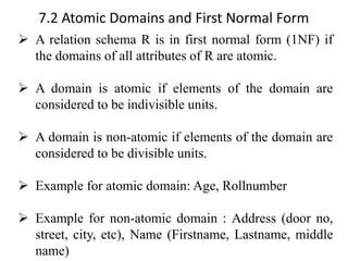 7.2 Atomic Domains and First Normal Form
➢ A relation schema R is in first normal form (1NF) if
the domains of all attributes of R are atomic.
➢ A domain is atomic if elements of the domain are
considered to be indivisible units.
➢ A domain is non-atomic if elements of the domain are
considered to be divisible units.
➢ Example for atomic domain: Age, Rollnumber
➢ Example for non-atomic domain : Address (door no,
street, city, etc), Name (Firstname, Lastname, middle
name)
 